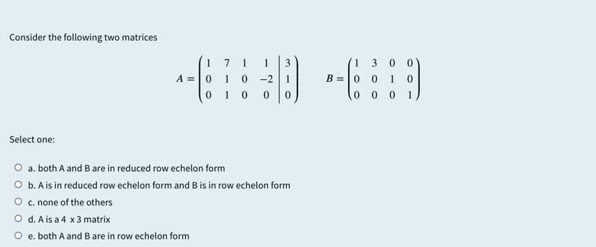 Consider the following two matrices
1 7
A =|0 1 0 -2
0 1 0
1
1
3
(1 3 0 0
B =0 0
1 0
0 0 0
1
Select one:
O a. both A and B are in reduced row echelon form
O b. A is in reduced row echelon form and B is in row echelon form
O c. none of the others
O d. A is a 4 x 3 matrix
O e. both A and B are in row echelon form
