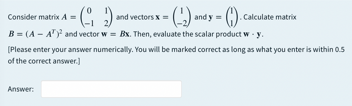 Consider matrix A
and vectorS x =
and y
Calculate matrix
B = (A – A")² and vector w =
Bx. Then, evaluate the scalar product w .
·y.
[Please enter your answer numerically. You will be marked correct as long as what you enter is within 0.5
of the correct answer.]
Answer:
