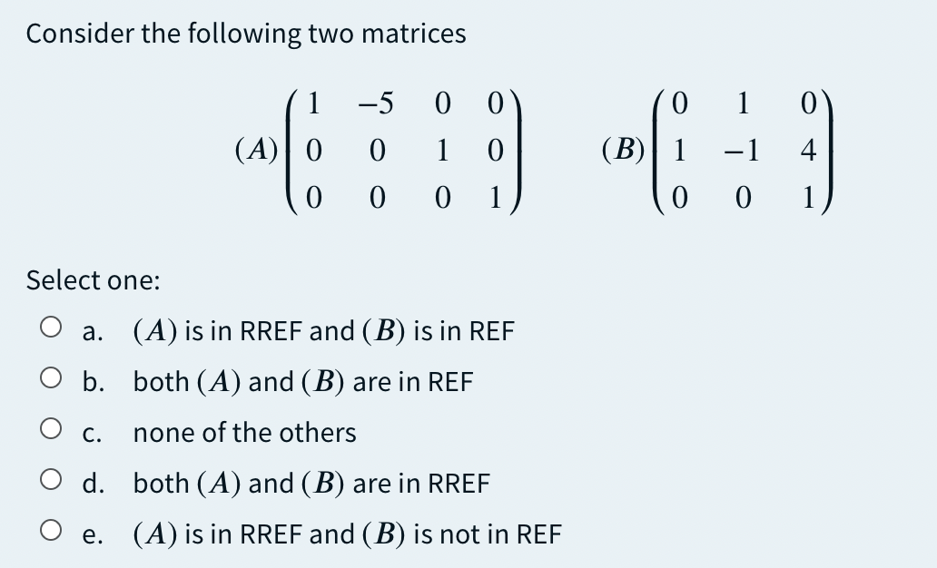 Consider the following two matrices
1
-5
0.
1
(A)| 0
1
(B)| 1
-1
4
1
Select one:
a. (A) is in RREF and (B) is in REF
O b. both (A) and (B) are in REF
О с.
none of the others
d. both (A) and (B) are in RREF
O e. (A) is in RREF and (B) is not in REF
