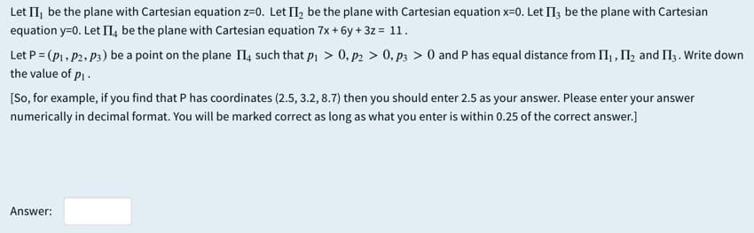 Let II, be the plane with Cartesian equation z=0. Let II, be the plane with Cartesian equation x=0. Let II; be the plane with Cartesian
equation y=0. Let II, be the plane with Cartesian equation 7x + 6y + 3z = 11.
Let P = (P1, P2, P3) be a point on the plane II, such that pi > 0, p2 > 0, p3 > 0 and P has equal distance from I, , II, and I13 . Write down
the value of p.
[So, for example, if you find that P has coordinates (2.5, 3.2, 8.7) then you should enter 2.5 as your answer. Please enter your answer
numerically in decimal format. You will be marked correct as long as what you enter is within 0.25 of the correct answer.]
Answer:
