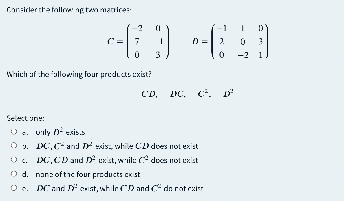Consider the following two matrices:
-2
-1
1
C:
7
-1
D = 2
3
3
-2
1
Which of the following four products exist?
CD,
DC,
C², D²
Select one:
a. only D2 exists
O b. DC, C2 and D2 exist, while CD does not exist
DC,CD and D² exist, while C² does not exist
Ос.
O d. none of the four products exist
DC and D2 exist, while CD and C2 do not exist
е.

