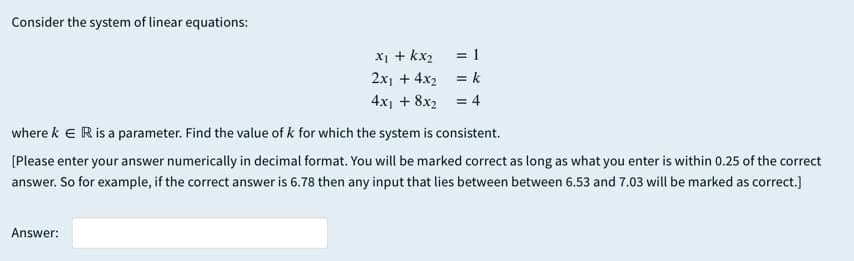 Consider the system of linear equations:
X1 + kx2
2x1 + 4x2
= 1
= k
4x1 + 8x2
= 4
where k e Ris a parameter. Find the value of k for which the system is consistent.
[Please enter your answer numerically in decimal format. You will be marked correct as long as what you enter is within 0.25 of the correct
answer. So for example, if the correct answer is 6.78 then any input that lies between between 6.53 and 7.03 will be marked as correct.]
Answer:
