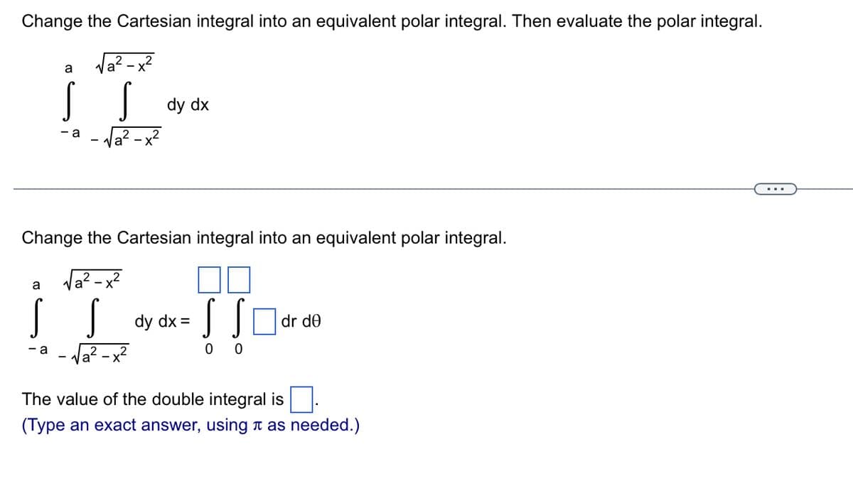 Change the Cartesian integral into an equivalent polar integral. Then evaluate the polar integral.
Va? - x?
dy dx
a
Va? -x?
- a
2
Change the Cartesian integral into an equivalent polar integral.
la? - x?
a
dy dx =
dr de
- a
a? - x2
The value of the double integral is
(Type an exact answer, using n as needed.)

