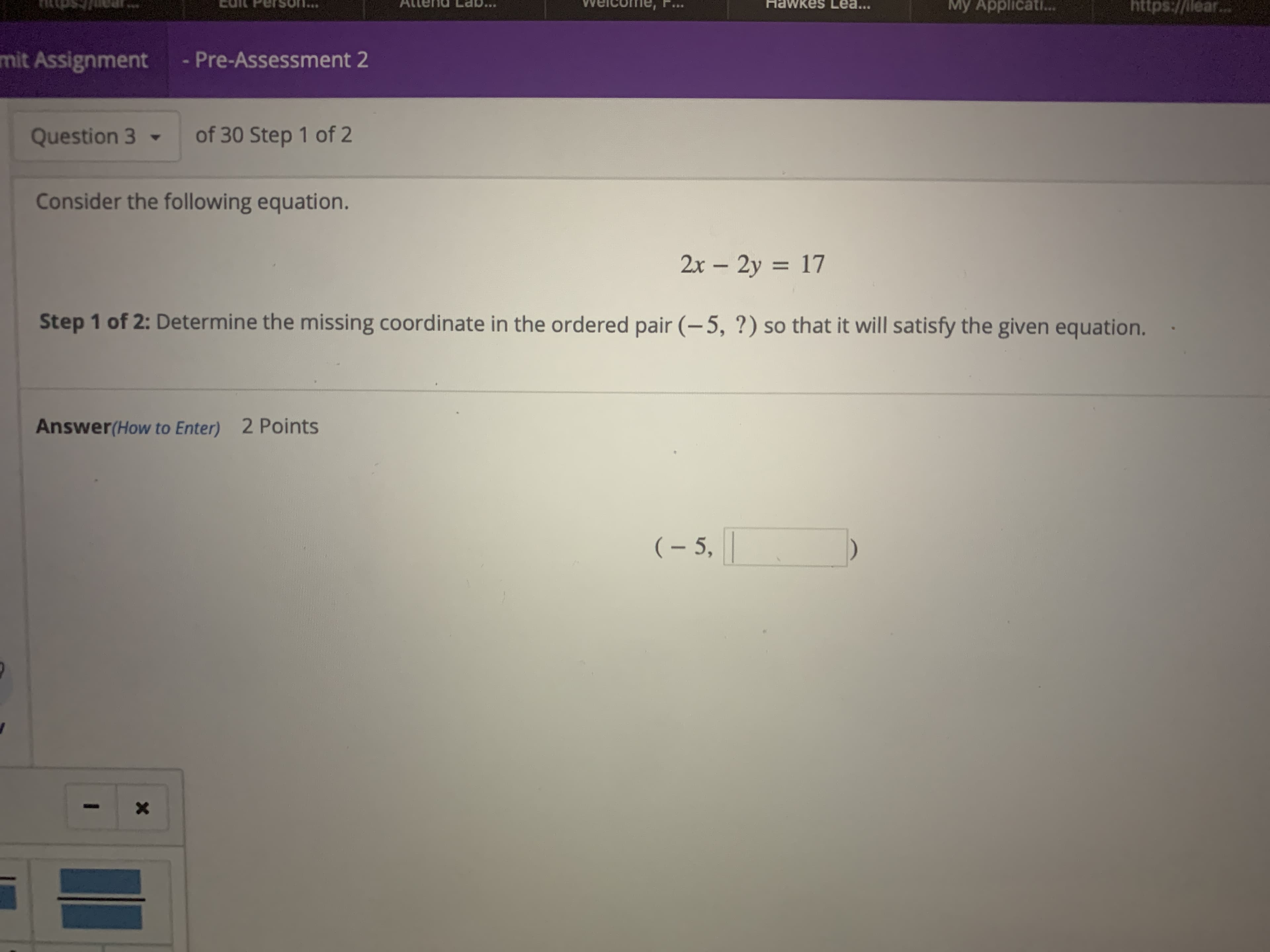 WKes Lea...
My Applicat...
https://llear
..
mit Assignment
Pre-Assessment 2
of 30 Step 1 of 2
Question 3
Consider the following equation.
2x-2y 17
Step 1 of 2: Determine the missing coordinate in the ordered pair (-5, ?) so that it will satisfy the given equation.
Answer(How to Enter) 2 Points
(- 5,

