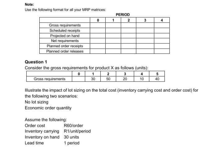 Note:
Use the following format for all your MRP matrices:
Gross requirements
Scheduled receipts
Projected on hand
Net requirements
Planned order receipts
Planned order releases
Gross requirements
No lot sizing
Economic order quantity
Question 1
Consider the gross requirements for product X as follows (units):
0
4
10
Assume the following:
Order cost
1
30
Inventory carrying
Inventory on hand
Lead time
0
R60/order
R1/unit/period
30 units
1 period
1
2
50
PERIOD
2
3
3
20
Illustrate the impact of lot sizing on the total cost (inventory carrying cost and order cost) for
the following two scenarios:
5
40
4