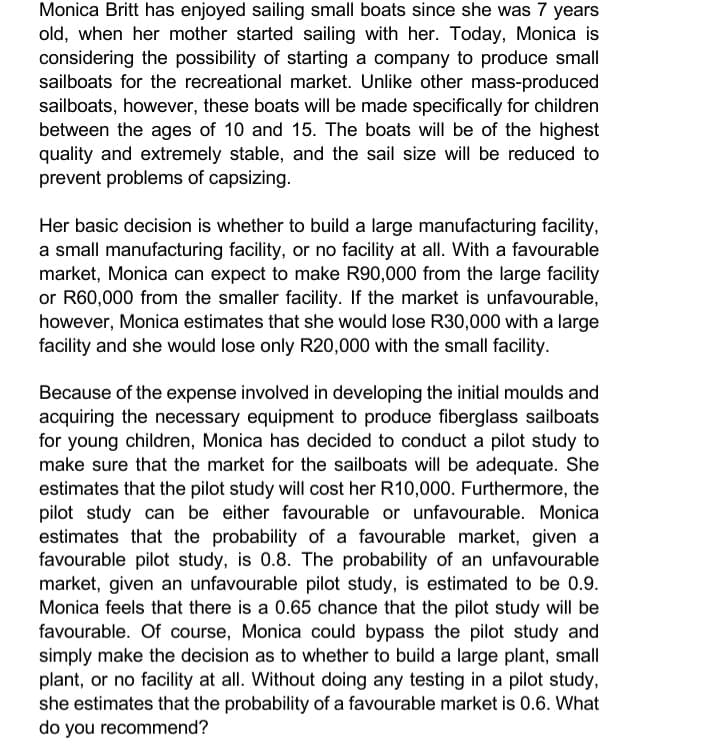 Monica Britt has enjoyed sailing small boats since she was 7 years
old, when her mother started sailing with her. Today, Monica is
considering the possibility of starting a company to produce small
sailboats for the recreational market. Unlike other mass-produced
sailboats, however, these boats will be made specifically for children
between the ages of 10 and 15. The boats will be of the highest
quality and extremely stable, and the sail size will be reduced to
prevent problems of capsizing.
Her basic decision is whether to build a large manufacturing facility,
a small manufacturing facility, or no facility at all. With a favourable
market, Monica can expect to make R90,000 from the large facility
or R60,000 from the smaller facility. If the market is unfavourable,
however, Monica estimates that she would lose R30,000 with a large
facility and she would lose only R20,000 with the small facility.
Because of the expense involved in developing the initial moulds and
acquiring the necessary equipment to produce fiberglass sailboats
for young children, Monica has decided to conduct a pilot study to
make sure that the market for the sailboats will be adequate. She
estimates that the pilot study will cost her R10,000. Furthermore, the
pilot study can be either favourable or unfavourable. Monica
estimates that the probability of a favourable market, given a
favourable pilot study, is 0.8. The probability of an unfavourable
market, given an unfavourable pilot study, is estimated to be 0.9.
Monica feels that there is a 0.65 chance that the pilot study will be
favourable. Of course, Monica could bypass the pilot study and
simply make the decision as to whether to build a large plant, small
plant, or no facility at all. Without doing any testing in a pilot study,
she estimates that the probability of a favourable market is 0.6. What
do you recommend?
