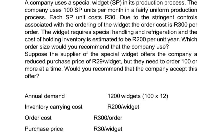 A company uses a special widget (SP) in its production process. The
company uses 100 SP units per month in a fairly uniform production
process. Each SP unit costs R30. Due to the stringent controls
associated with the ordering of the widget the order cost is R300 per
order. The widget requires special handling and refrigeration and the
cost of holding inventory is estimated to be R200 per unit year. Which
order size would you recommend that the company use?
Suppose the supplier of the special widget offers the company a
reduced purchase price of R29/widget, but they need to order 100 or
more at a time. Would you recommend that the company accept this
offer?
Annual demand
Inventory carrying cost
Order cost
Purchase price
1200 widgets (100 x 12)
R200/widget
R300/order
R30/widget