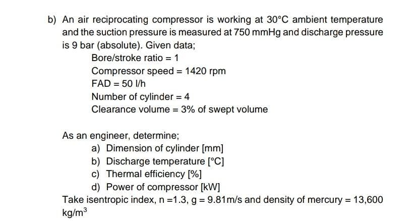 b) An air reciprocating compressor is working at 30°C ambient temperature
and the suction pressure is measured at 750 mmHg and discharge pressure
is 9 bar (absolute). Given data;
Bore/stroke ratio = 1
Compressor speed = 1420 rpm
FAD = 50 I/h
Number of cylinder = 4
Clearance volume = 3% of swept volume
%3D
As an engineer, determine;
a) Dimension of cylinder [mm]
b) Discharge temperature [°C]
c) Thermal efficiency [%]
d) Power of compressor [kW]
Take isentropic index, n =1.3, g 9.81m/s and density of mercury = 13,600
kg/m3
%3D
