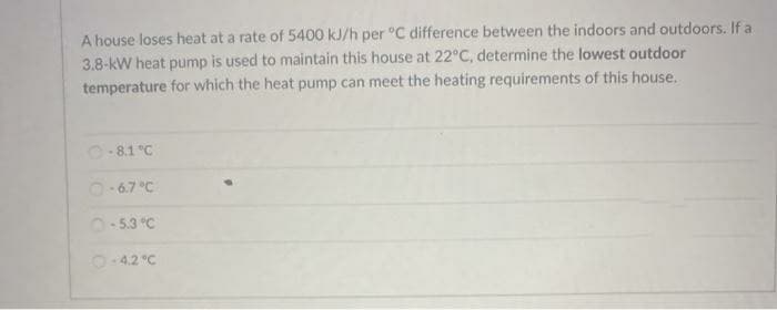 A house loses heat at a rate of 5400 kJ/h per °C difference between the indoors and outdoors. If a
3.8-kW heat pump is used to maintain this house at 22°C, determine the lowest outdoor
temperature for which the heat pump can meet the heating requirements of this house.
O-8.1 °C
O-67 °C
O-5.3 °C
O-42 "C
