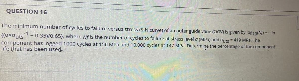 QUESTION 16
The minimum number of cycles to failure versus stress (S-N curve) of an outer guide vane (OGV) is given by log10(Nf) = - In
{(oxouts- 0.35)/0.65}, where Nf is the number of cycles to failure at stress level o (MPa) and outs = 419 MPa. The
component has logged 1000 cycles at 156 MPa and 10,000 cycles at 147 MPa. Determine the percentage of the component
life that has been used.
%3D
