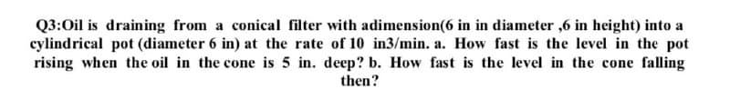 Q3:Oil is draining from a conical filter with adimension(6 in in diameter ,6 in height) into a
cylindrical pot (diameter 6 in) at the rate of 10 in3/min. a. How fast is the level in the pot
rising when the oil in the cone is 5 in. deep? b. How fast is the level in the cone falling
then?
