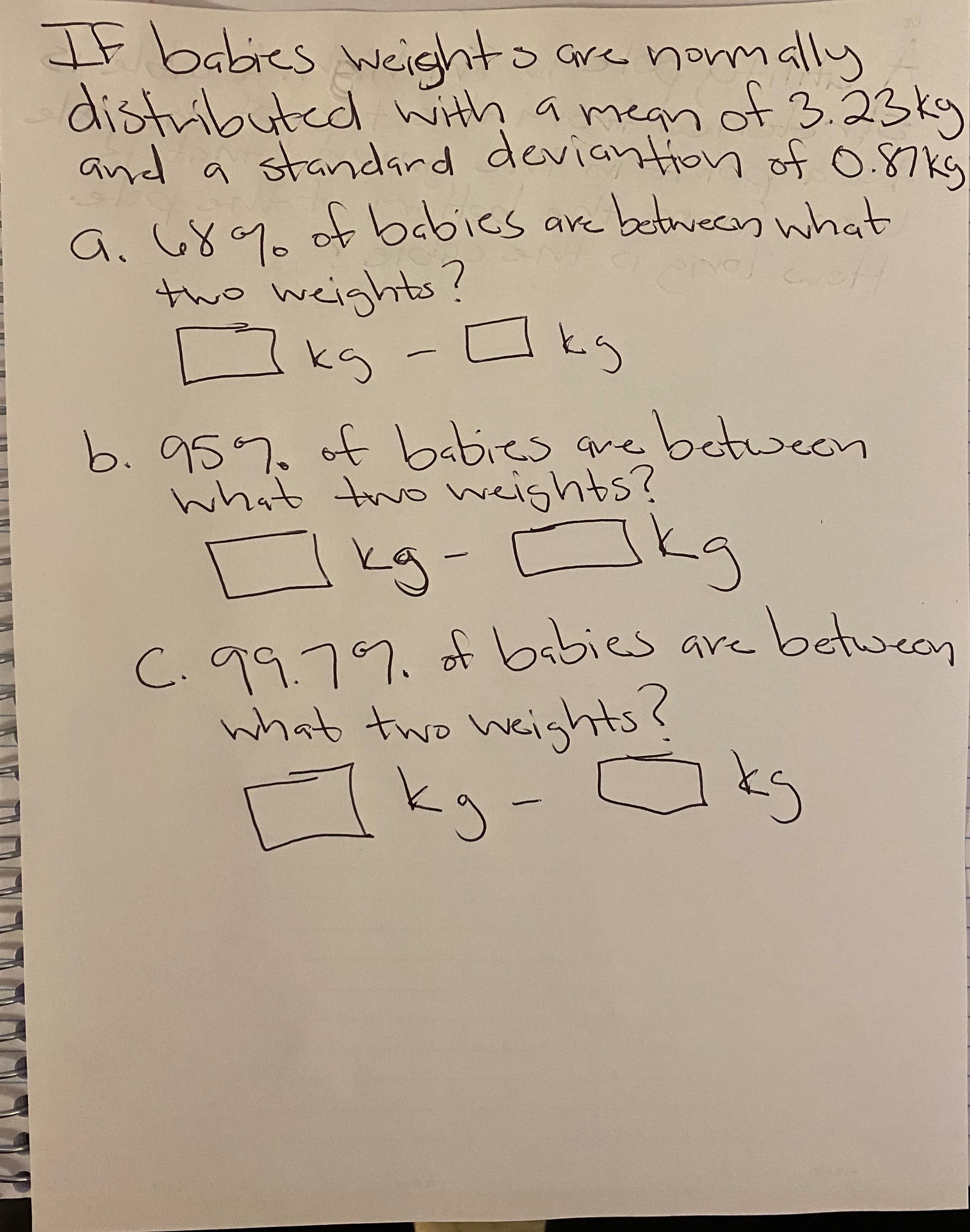 IF babies
Neighto are normally
distributed with a mean ot 3.23ky
and a standard deviantion of 0.87kg
are between what
a. 68% of babics
tho weights?
