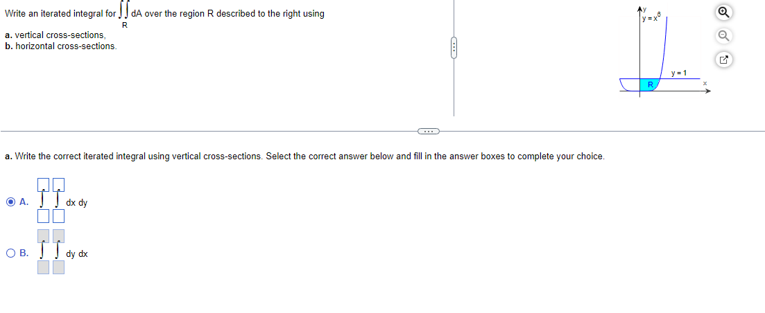 Write an iterated integral for dA over the region R described to the right using
R
a. vertical cross-sections,
b. horizontal cross-sections
y = 1
R
a. Write the correct iterated integral using vertical cross-sections. Select the correct answer below and fill in the answer boxes to complete vour choice.
O A. TT.
dx dy
O B.
dy dx
