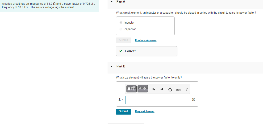 A series circuit has an impedance of 61.0 2 and a power factor of 0.725 at a
frequency of 53.0 Hz. The source voltage lags the current.
Part A
What circuit element, an inductor or a capacitor, should be placed in series with the circuit to raise its power factor?
Ⓒinductor
O capacitor
Submit
Previous Answers
✓ Correct
Part B
What size element will raise the power factor to unity?
IVE ΑΣΦΑ
?
L=
Submit
Request Answer
H