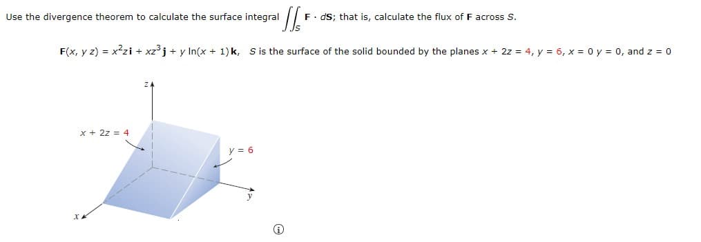 Use the divergence theorem to calculate the surface integral
F. dS; that is, calculate the flux of F across S.
F(x, y z) = x2zi + xzj + y In(x + 1)k, S is the surface of the solid bounded by the planes x + 2z = 4, y = 6, x = 0 y = 0, and z = 0
x + 2z = 4
y = 6
