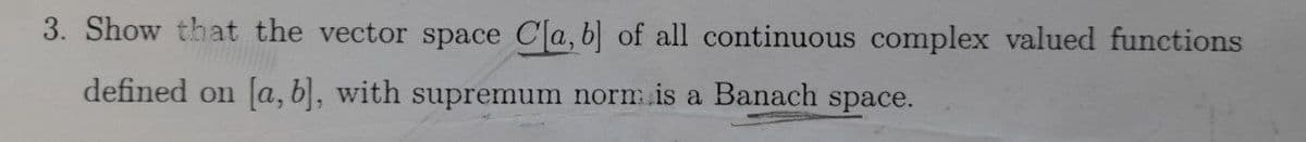 3. Show that the vector space Cla, b] of all continuous complex valued functions
defined on [a, b], with supremum norm is a Banach space.