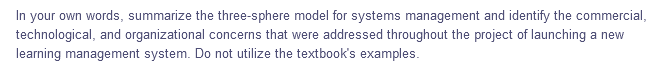 In your own words, summarize the three-sphere model for systems management and identify the commercial,
technological, and organizational concerns that were addressed throughout the project of launching a new
learning management system. Do not utilize the textbook's examples.

