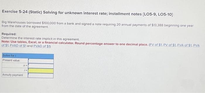 Exercise 5-24 (Static) Solving for unknown interest rate; installment notes [LO5-9, LO5-10]
Big Warehouses borrowed $100,000 from a bank and signed a note requiring 20 annual payments of $13,388 beginning one year
from the date of the agreement.
Required:
Determine the interest rate implicit in this agreement.
Note: Use tables, Excel, or a financial calculator. Round percentage answer to one decimal place. (FV of $1. PV of $1. FVA of $1. PVA
of $1. FVAD of $1 and PVAD of $1)
Solve for i
Present value
Annuity payment
n=
(=