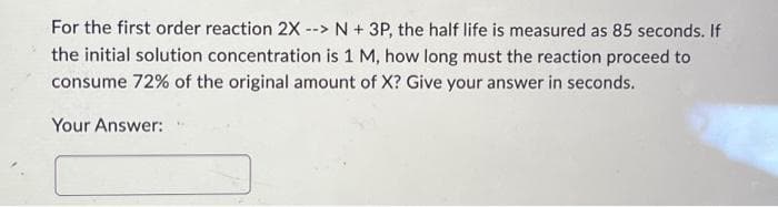 For the first order reaction 2X --
--> N + 3P, the half life is measured as 85 seconds. If
the initial solution concentration is 1 M, how long must the reaction proceed to
consume 72% of the original amount of X? Give your answer in seconds.
Your Answer: