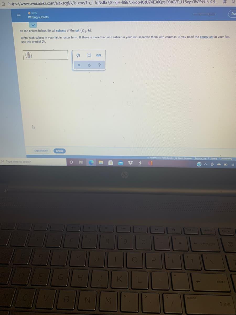 Ohttps://www-awu.aleks.com/alekscgi/x/Isl.exe/1o_u-IgNslkr7j8P3jH-IBi67Jxkop4GtU74E36Qsa03t0VD_LL5vyaOWtYEhEgok. #
O SETS
Writing subsets
Ror
In the braces below, list all subsets of the set (f g. h).
Write each subset in your list in roster form. If there is more than one subset in your list, separate them with commas. If you need the empty set in your list,
use the symbol Ø.
(0)
Explanation
Check
O2021 Mc wH Eduction All Rights Reserved es of Use I Pvacy Accessibilty
P Type here to search
(? ^
40
144
21
40A
brt sc
delete
home
8.
backspace
num
R.
Y.
ho
enter
M.
pause
7 shift
