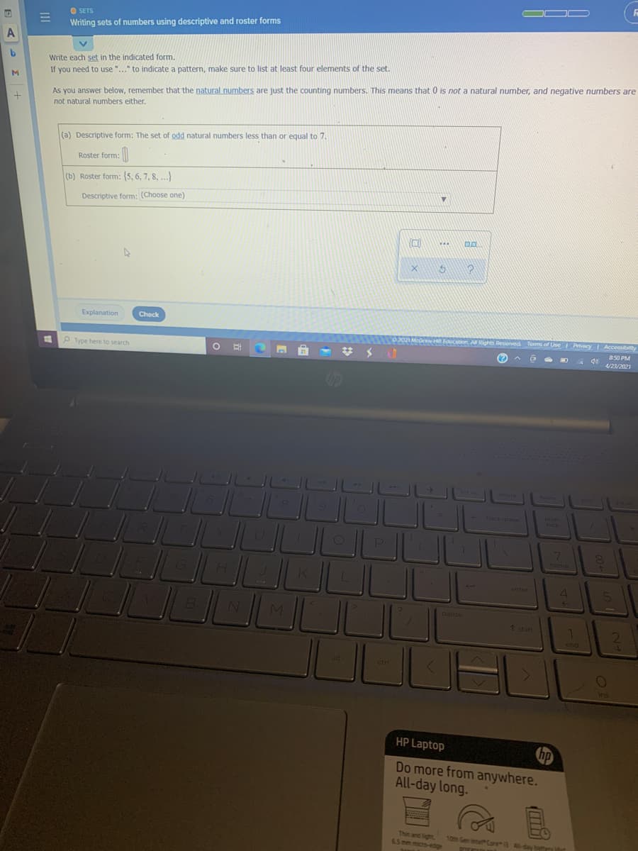OOD
O SETS
Writing sets of numbers using descriptive and roster forms
Write each set in the indicated form.
If you need to use "..." to indicate a pattern, make sure to list at least four elements of the set.
M.
As you answer below, remember that the natural numbers are just the counting numbers. This means that 0 is not a natural number, and negative numbers are
not natural numbers either.
(a) Descriptive form: The set of odd natural numbers less than or equal to 7.
Roster form:
(b) Roster form: (5, 6, 7, 8, ...)
Descriptive form: (Choose one)
...
Explanation
Check
2021 McGra ducation A Rights Reserved Turms of Use Privacy Accessibty
50 PM
12
P Type here to search
4/2/2021
delete
homa
num
lock
hacksoce
7\
6.
home
4
enter
51
pause
7 hift
end
ctr
i
ins
HP Laptop
hp
Do more from anywhere.
All-day long.
Thin and light
6.5 mm micro-edge
10th Gen Inte Core 3 All-day bann it
