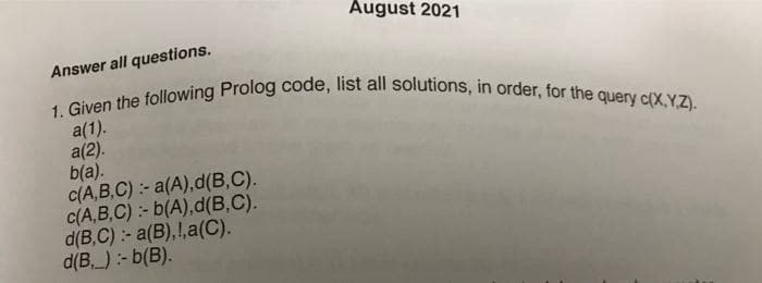 1. Given the following Prolog code, list all solutions, in order, for the query c(X,YZ).
August 2021
Answer all questions.
a(1).
a(2).
b(a).
C(A,B,C):- a(A),d(B,C).
C(A,B,C):- b(A),d(B,C).
d(B,C) :- a(B),!,a(C).
d(B, ) :- b(B).
