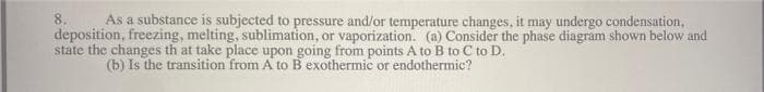 As a substance is subjected to pressure and/or temperature changes, it may undergo condensation,
deposition, freezing, melting, sublimation, or vaporization. (a) Consider the phase diagram shown below and
state the changes th at take place upon going from points A to B to C to D.
(b) Is the transition from A to B exothermic or endothermic?
8.
