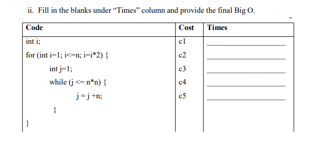 ii. Fill in the blanks under "Times" column and provide the final Big O.
Code
Cost
Times
int i;
cl
for (int i=1; i<=n; i=i*2) {
c2
int j=1;
c3
while (j <= n*n) {
c4
j=j+n;
c5
