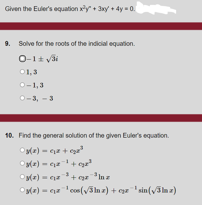 Given the Euler's equation x²y" + 3xy' + 4y = 0.
9.
Solve for the roots of the indicial equation.
O-1+ V3i
O1, 3
О -1, 3
О-3, — 3
6.
10. Find the general solution of the given Euler's equation.
O y(æ) =
O y(x) = c1x
= C1x + c2x°3
1
Oy(x) = c1x
+ c2x
-3 In x
1
= cjx
cos (v3 ln x) + c2æ
-1
O y(x) =
sin (v3 In a)
