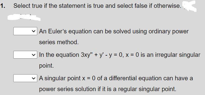 1.
Select true if the statement is true and select false if otherwise.
An Euler's equation can be solved using ordinary power
series method.
v In the equation 3xy" + y' - y = 0, x = 0 is an irregular singular
point.
v A singular point x = 0 of a differential equation can have a
power series solution if it is a regular singular point.
