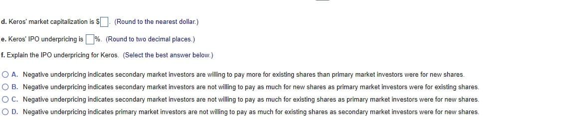 d. Keros' market capitalization is S (Round to the nearest dollar.)
e. Keros' IPO underpricing is %. (Round to two decimal places.)
f. Explain the IPO underpricing for Keros. (Select the best answer below.)
O A. Negative underpricing indicates secondary market investors are willing to pay more for existing shares than primary market investors were for new shares.
O B. Negative underpricing indicates secondary market investors are not willing to pay as much for new shares as primary market investors were for existing shares.
OC. Negative underpricing indicates secondary market investors are not willing to pay as much for existing shares as primary market investors were for new shares.
O D. Negative underpricing indicates primary market investors are not willing to pay as much for existing shares as secondary market investors were for new shares.
