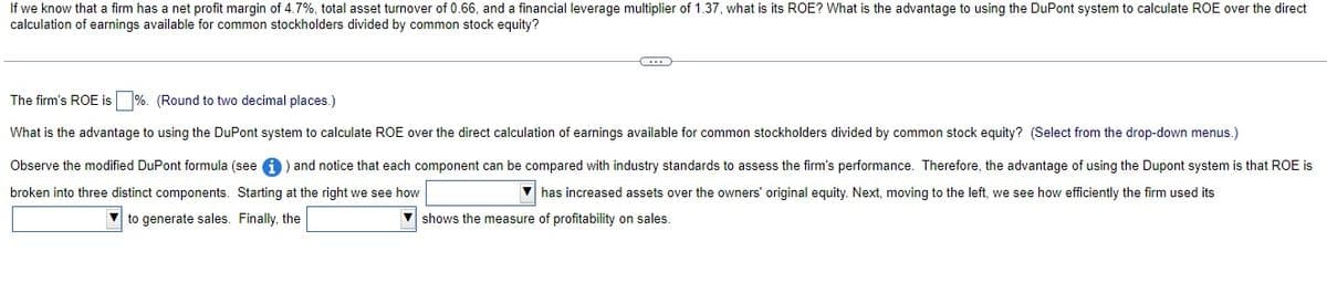 If we know that a firm has a net profit margin of 4.7%, total asset turnover of 0.66, and a financial leverage multiplier of 1.37, what is its ROE? What is the advantage to using the DuPont system to calculate ROE over the direct
calculation of earnings available for common stockholders divided by common stock equity?
The firm's ROE is %. (Round to two decimal places.)
What is the advantage to using the DuPont system to calculate ROE over the direct calculation of earnings available for common stockholders divided by common stock equity? (Select from the drop-down menus.)
Observe the modified DuPont formula (see a ) and notice that each component can be compared with industry standards to assess the firm's performance. Therefore, the advantage of using the Dupont system is that ROE is
broken into three distinct components. Starting at the right we see how
V has increased assets over the owners' original equity. Next, moving to the left, we see how efficiently the firm used its
to generate sales. Finally, the
shows the measure of profitability on sales
