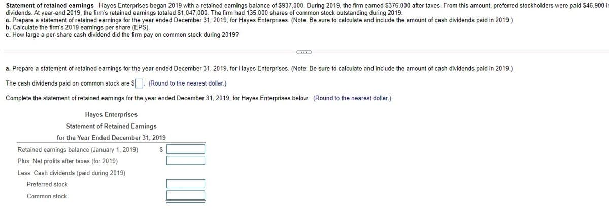 Statement of retained earnings Hayes Enterprises began 2019 with a retained earnings balance of $937,000. During 2019, the firm earned $376,000 after taxes. From this amount, preferred stockholders were paid S46,900 in
dividends. At year-end 2019, the firm's retained earnings totaled $1,047,000. The firm had 135,000 shares of common stock outstanding during 2019.
a. Prepare a statement of retained earnings for the year ended December 31, 2019, for Hayes Enterprises. (Note: Be sure to calculate and include the amount of cash dividends paid in 2019.)
b. Calculate the firm's 2019 earnings per share (EPS).
c. How large a per-share cash dividend did the firm pay on common stock during 2019?
a. Prepare a statement of retained earnings for the year ended December 31, 2019, for Hayes Enterprises. (Note: Be sure to calculate and include the amount of cash dividends paid in 2019.)
The cash dividends paid on common stock are $. (Round to the nearest dollar.)
Complete the statement of retained earnings for the year ended December 31, 2019, for Hayes Enterprises below: (Round to the nearest dollar.)
Hayes Enterprises
Statement of Retained Earnings
for the Year Ended December 31, 2019
Retained earnings balance (January 1, 2019)
$
Plus: Net profits after taxes (for 2019)
Less: Cash dividends (paid during 2019)
Preferred stock
Common stock
