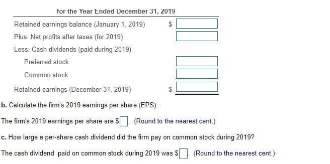 tor the Year Ended December 31, 2019
Retained earnings balance (January 1, 2019)
Plus: Net profits after taxes (for 2019)
Less: Cash dividends (paid during 2019)
Preferred stock
Common stock
Retained earnings (December 31, 2019)
b. Calculate the firm's 2019 earnings per share (EPS).
The firm's 2019 earnings per share are S
(Round to the nearest cent.)
c. How large a per-share cash dividend did the firm pay on common stock during 2019?
The cash dividend paid on common stock during 2019 was S
(Round to the nearest cent.)
