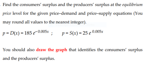 Find the consumers' surplus and the producers' surplus at the equilibrium
price level for the given price-demand and price-supply equations (You
may round all values to the nearest integer).
p = D(x) = 185 e-0.005x :
p = S(x) = 25 e 0.005x
You should also draw the graph that identifies the consumers' surplus
and the producers' surplus.
