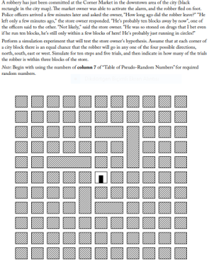 A sobbery has jast been committed at the Corner Market in the downtown area of the city (black
wetangke in the city map). The market owner was able to activate the alam, and the robber fed on foot.
Palice officers arived a fow minutes later and asked the owaer, "How long ago did the nabber leave?" "He
kft only a few minutes ago," the store owner responded. "He's peobubly ten blocks away by now",one of
the officers said to the other. "Not lkely," said the store ouner. "He was so stoned on drugs that I bet even
if he run ten blocka, he's still orly within a few blocka of herel He's probubly just running in cincle"
Perfoem a simulation esperiment that will test the store oumer's hypothesis. Asume that at cach comer of
a city block there is an equal chance that the nobber will go in any one of the four posible directiona,
north, sourh, east or west. Simulate for ten steps and five trials, and then indicate in how many of the trials
the mabber is within three blocks of the stoe.
Ner Begin with using the nambers of column 7 of Tale of Peudo-Random Number"for required
random numben.
