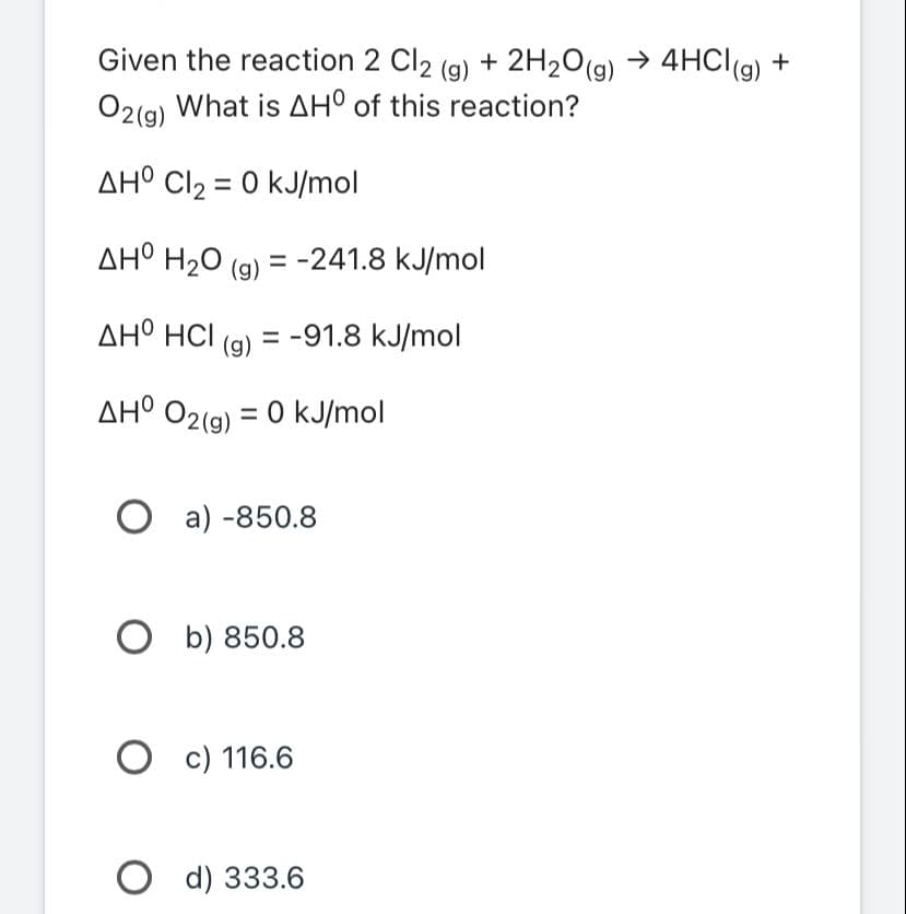 Given the reaction 2 Cl2 (g) + 2H₂O(g) → 4HCl(g) +
O2(g) What is AHO of this reaction?
AHO Cl₂ = 0 kJ/mol
AHO H₂O(g) = -241.8 kJ/mol
ΔΗ° HCl = -91.8 kJ/mol
(g)
AHO O2(g) = 0 kJ/mol
Oa) -850.8
Ob) 850.8
O c) 116.6
Od) 333.6
