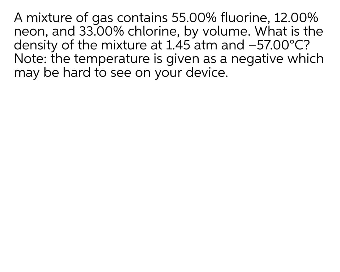 A mixture of gas contains 55.00% fluorine, 12.00%
neon, and 33.00% chlorine, by volume. What is the
density of the mixture at 1.45 atm and -57.00°C?
Note: the temperature is given as a negative which
may be hard to see on your device.
