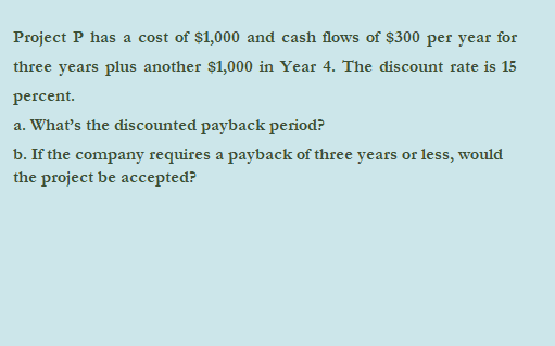 Project P has a cost of $1,000 and cash flows of $300 per year for
three years plus another $1,000 in Year 4. The discount rate is 15
percent.
a. What's the discounted payback period?
b. If the company requires a payback of three years or less, would
the project be accepted?
