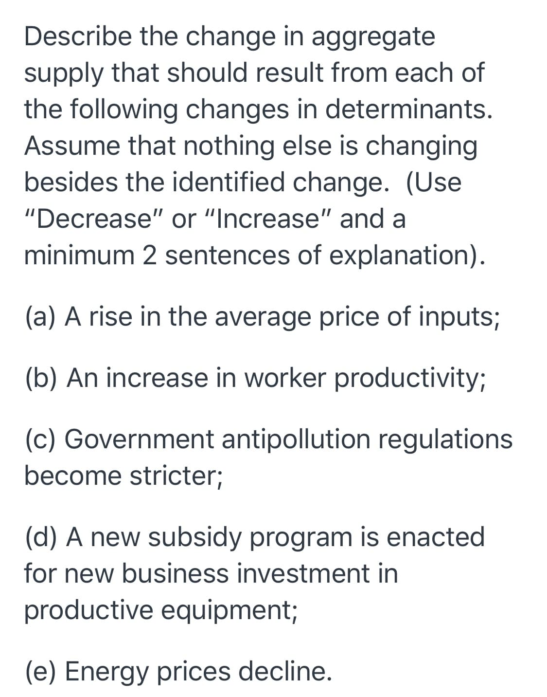 Describe the change in aggregate
supply that should result from each of
the following changes in determinants.
Assume that nothing else is changing
besides the identified change. (Use
"Decrease" or "Increase" and a
minimum 2 sentences of explanation).
(a) A rise in the average price of inputs;
(b) An increase in worker productivity;
(c) Government antipollution regulations
become stricter;
(d) A new subsidy program is enacted
for new business investment in
productive equipment;
(e) Energy prices decline.
