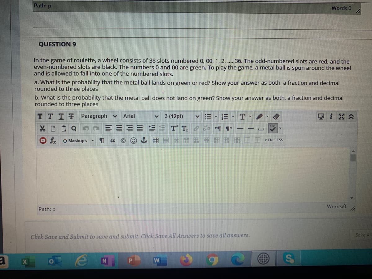 Path: p
Words:0
QUESTION 9
In the game of roulette, a wheel consists of 38 slots numbered 0, 00, 1, 2, ..,36. The odd-numbered slots are red, and the
even-numbered slots are black. The numbers 0 and 00 are green. To play the game, a metal ball is spun around the wheel
and is allowed to fall into one of the numbered slots.
a. What is the probability that the metal ball lands on green or red? Show your answer as both, a fraction and decimal
rounded to three places
b. What is the probability that the metal ball does not land on green? Show your answer as both, a fraction and decimal
rounded to three places
T TTT Paragraph
Arial
3 (12pt)
v三,E T
回i 公
T T S ¶ ¶'
O f Mashups
E HTML CSS
Words:0
Path: p
Click Save and Submit to save and submit. Click Save All Answers to save all answers.
Save ll
W
