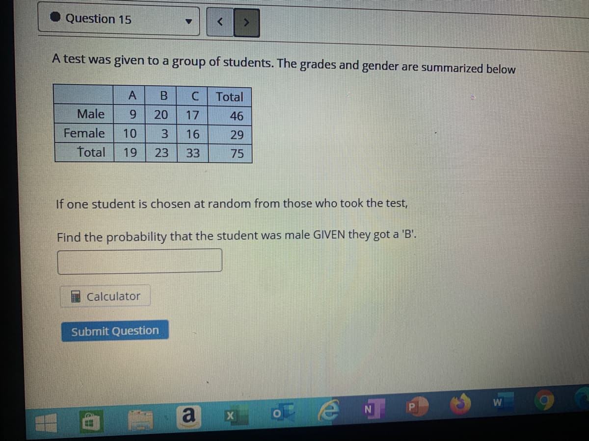 Question 15
A test was given to a group of students. The grades and gender are summarized below
A
Total
Male
20
17
46
Female
10
3
16
29
Total
19
23
33
75
If one student is chosen at random from those who took the test,
Find the probability that the student was male GIVEN they got a 'B'.
Calculator
Submit Question
a
