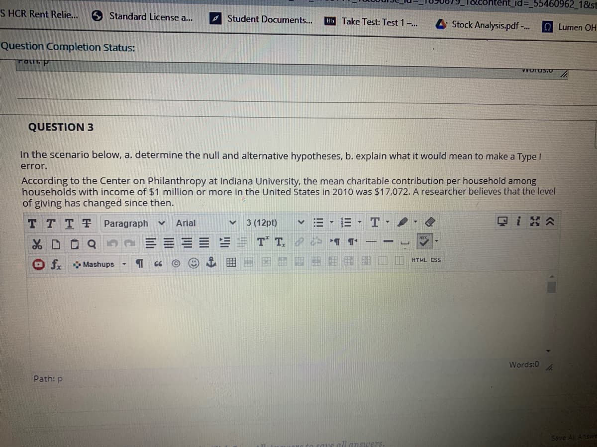 L(%3D355460962_1&st
S HCR Rent Relie...
S Standard License a...
A Student Documents...
R Take Test: Test 1-.
Stock Analysis.pdf -.
OLumen OH
Question Completion Status:
ratp
QUESTION 3
In the scenario below, a. determine the null and alternative hypotheses, b. explain what it would mean to make a Type I
error.
According to the Center on Philanthropy at Indiana University, the mean charitable contribution per household among
households with income of $1 million or more in the United States in 2010 was $17,072. A researcher believes that the level
of giving has changed since then.
T TTT Paragraph v
Arial
3 (12pt)
品口
T T,
HTML CSS
fr Mashups
CC
Words:0
Path: p
Save All Answe
