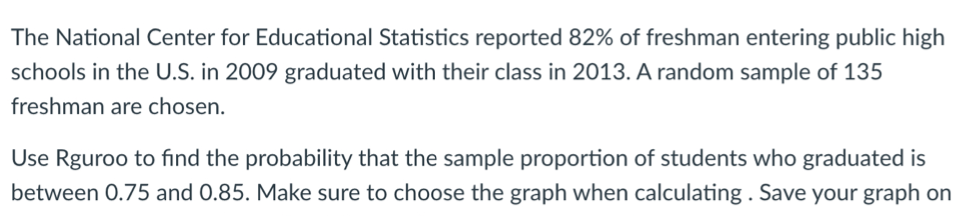 The National Center for Educational Statistics reported 82% of freshman entering public high
schools in the U.S. in 2009 graduated with their class in 2013. A random sample of 135
freshman are chosen.
Use Rguroo to find the probability that the sample proportion of students who graduated is
between 0.75 and 0.85. Make sure to choose the graph when calculating . Save your graph on