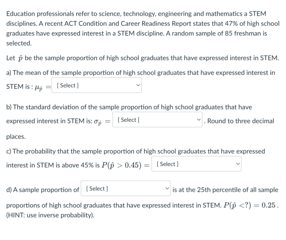 Education professionals refer to science, technology, engineering and mathematics a STEM
disciplines. A recent ACT Condition and Career Readiness Report states that 47% of high school
graduates have expressed interest in a STEM discipline. A random sample of 85 freshman is
selected.
Let p be the sample proportion of high school graduates that have expressed interest in STEM.
a) The mean of the sample proportion of high school graduates that have expressed interest in
STEM is: p
[Select]
b) The standard deviation of the sample proportion of high school graduates that have
[Select]
expressed interest in STEM is: op
Round to three decimal
places.
c) The probability that the sample proportion of high school graduates that have expressed
interest in STEM is above 45% is P(p > 0.45) =
[Select]
=
d) A sample proportion of [Select]
is at the 25th percentile of all sample
proportions of high school graduates that have expressed interest in STEM. P(p <?) = 0.25.
(HINT: use inverse probability).