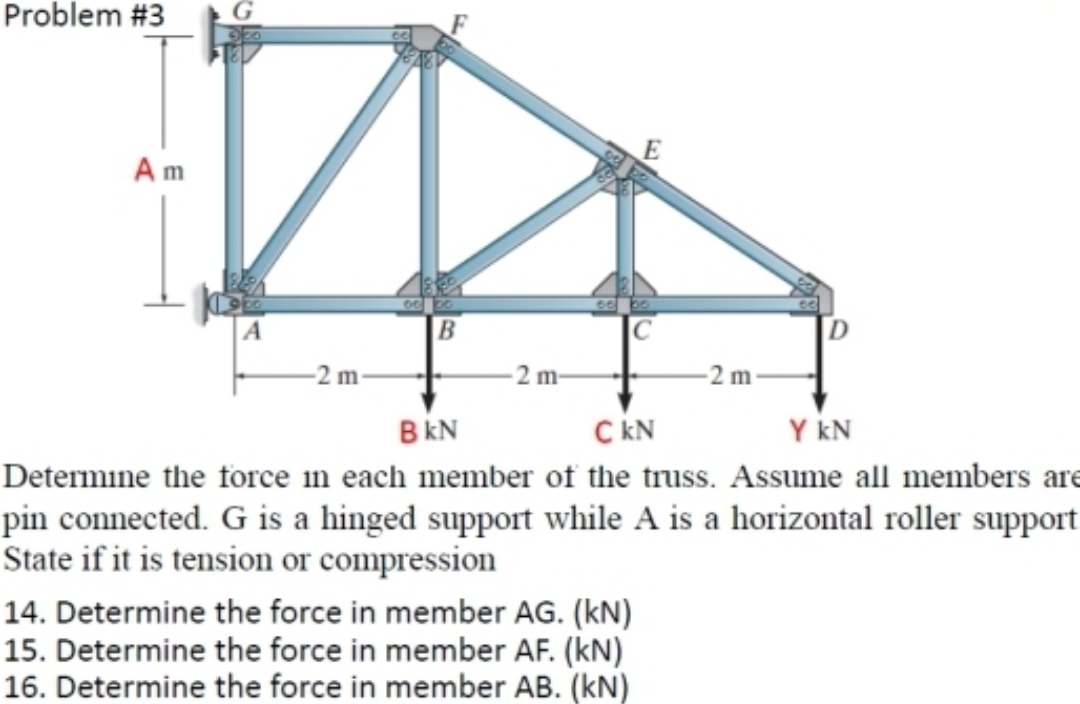 Problem #3
D
B
-2 m
Am
-2 m-
E
14. Determine the force in member AG. (kN)
15. Determine the force in member AF. (kN)
16. Determine the force in member AB. (kN)
-2m-
BKN
C KN
Y KN
Determine the force in each member of the truss. Assume all members are
pin connected. G is a hinged support while A is a horizontal roller support
State if it is tension or compression