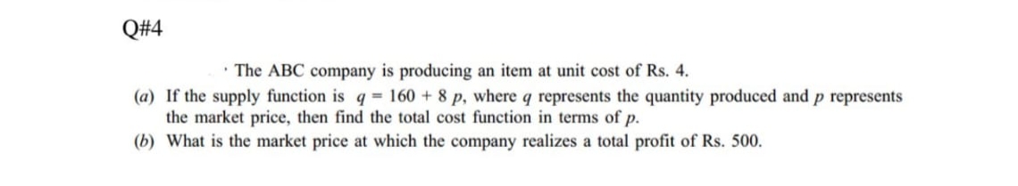 Q#4
• The ABC company is producing an item at unit cost of Rs. 4.
(a) If the supply function is q = 160 + 8 p, where q represents the quantity produced and p represents
the market price, then find the total cost function in terms of p.
(b) What is the market price at which the company realizes a total profit of Rs. 500.
