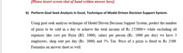 [Please insert screen shot of hand written answer here].
b) Perform Goal Seek Analysis in Excel, Technique of Model Driven Decision Support System.
Using goal seek analysis technique of Model Driven Decision Support System, predict the mumber
of pizza to be sold in a day to achieve the total income of Rs 272000/- while excluding all
expenses like cost per Pizza (RS. 1000), salary per person (Rs. 1000 per day) we have 3
employees, shop rent per day (Rs. 2000) and 5% Tax. Price of a pizza is fixed to Rs 2500.
Formulas on answer sheet as well.
