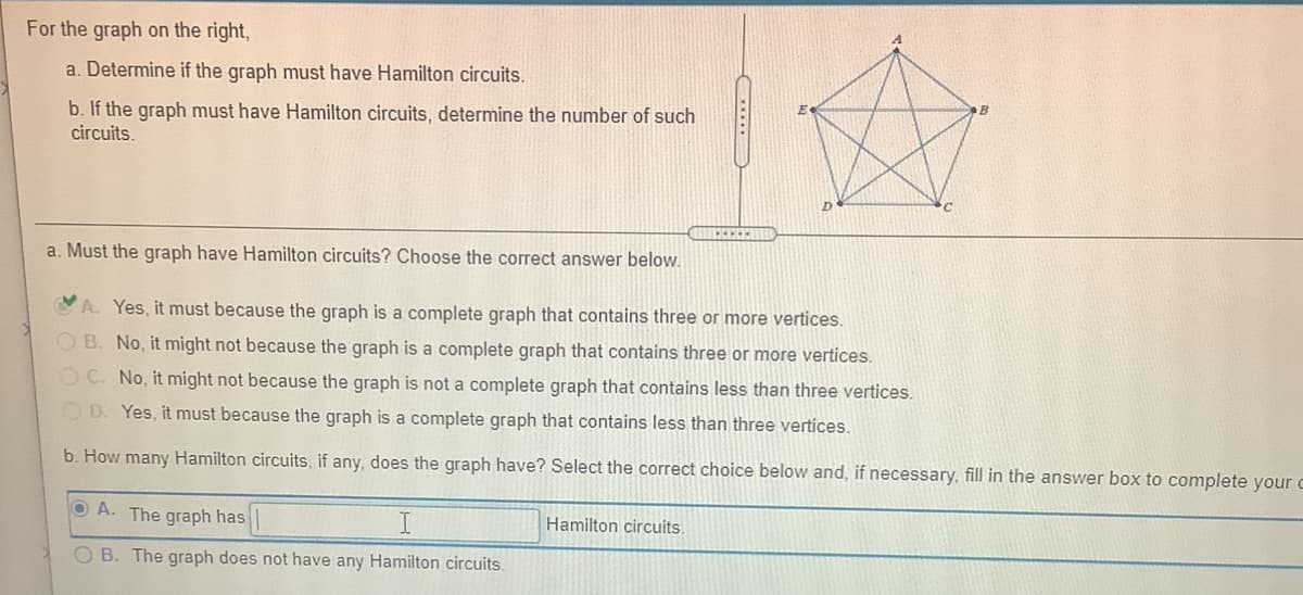For the graph on the right,
a. Determine if the graph must have Hamilton circuits.
b. If the graph must have Hamilton circuits, determine the number of such
circuits.
a. Must the graph have Hamilton circuits? Choose the correct answer below.
A. Yes, it must because the graph is a complete graph that contains three or more vertices.
OB. No, it might not because the graph is a complete graph that contains three or more vertices.
OC. No, it might not because the graph is not a complete graph that contains less than three vertices.
OD. Yes, it must because the graph is a complete graph that contains less than three vertices.
b. How many Hamilton circuits, if any, does the graph have? Select the correct choice below and, if necessary, fill in the answer box to complete your c
O A. The graph has
Hamilton circuits.
O B. The graph does not have any Hamilton circuits.
