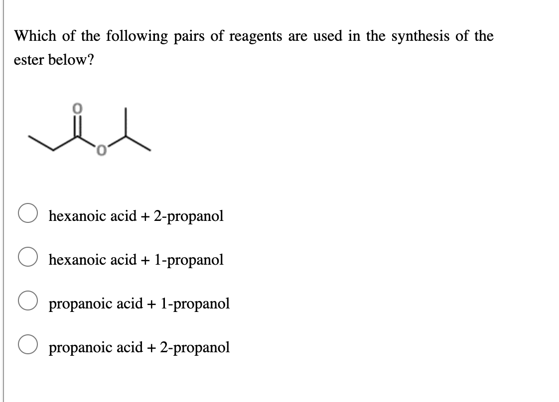 Which of the following pairs of reagents are used in the synthesis of the
ester below?
hexanoic acid + 2-propanol
hexanoic acid + 1-propanol
propanoic acid + 1-propanol
propanoic acid + 2-propanol
